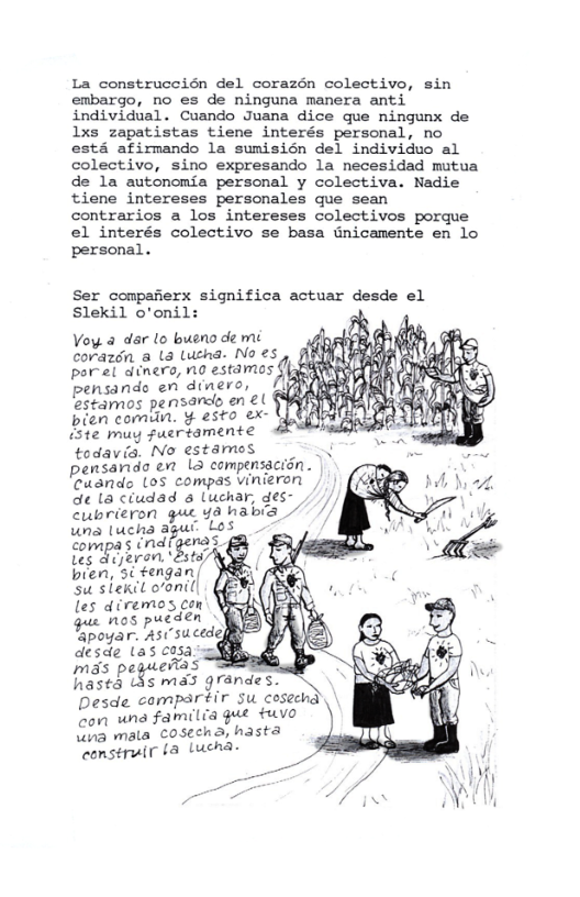 La construccién del corazén colectivo, sin embargo, no es de ninguna manera anti individual. Cuando Juana dice que ningunx de 1xs zapatistas tiene interés personal, no esta afirmando la sumisién del individuo al colectivo, sino expresando la necesidad mutua de la autonomia personal y colectiva. Nadie tiene intereses personales que sean contrarios a los intereses colectivos porque el interés colectivo se basa Gnicamente en lo personal.  Ser compafierx significa actuar desde el Slekil o’onil:  Voy 4 dar o bueno de mi corazén a L& Lucha- No ”f i  poret dinero, no estamos {  ndo en dinero, Befmos pensard, en ¢ § bien comun. ¥ esto ex- e muy Fuertamente todavia. No estames pensando e L compensacion. edando Los compas vinieron de la ciudad a Luchar, des- cubrieron  ucha agus Uompas indfpenas Leg drjeran, \Bstd bien, 5i fengan/ s siekit oonil|  {remos con b s e  desde (as cisa mas peguenias A hasta (s ma3 grandes. Desde compartir su cosechd con wna familia gue tuvo \ina mala COSechd, hasta  construir fa Lucha- 